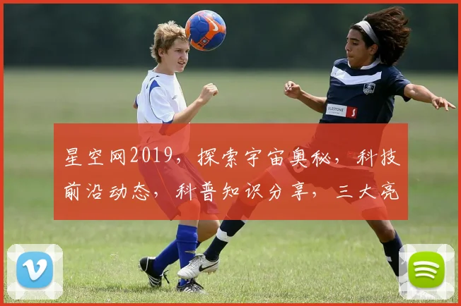 星空网2019，探索宇宙奥秘，科技前沿动态，科普知识分享，三大亮点齐聚