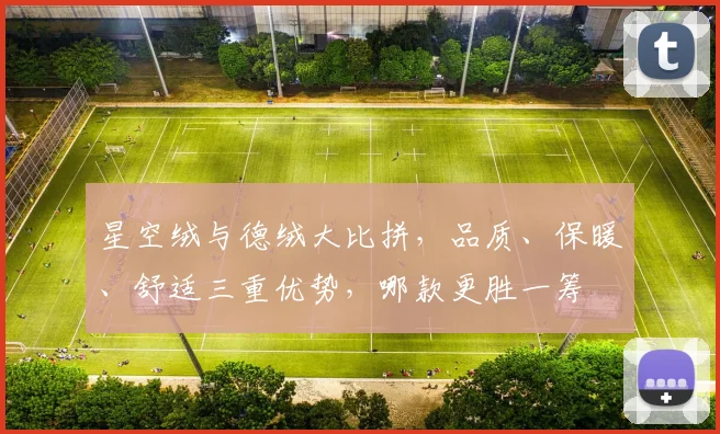 星空绒与德绒大比拼，品质、保暖、舒适三重优势，哪款更胜一筹